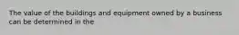 The value of the buildings and equipment owned by a business can be determined in the