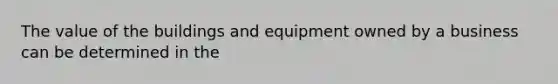 The value of the buildings and equipment owned by a business can be determined in the