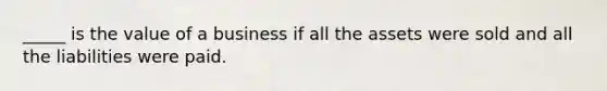 _____ is the value of a business if all the assets were sold and all the liabilities were paid.