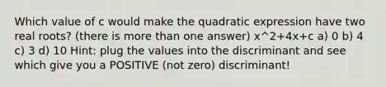 Which value of c would make the quadratic expression have two real roots? (there is more than one answer) x^2+4x+c a) 0 b) 4 c) 3 d) 10 Hint: plug the values into the discriminant and see which give you a POSITIVE (not zero) discriminant!