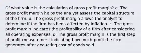 Of what value is the calculation of gross profit margin? a. The gross profit margin helps the analyst assess the capital structure of the firm. b. The gross profit margin allows the analyst to determine if the firm has been affected by inflation. c. The gross profit margin indicates the profitability of a firm after considering all operating expenses. d. The gross profit margin is the first step of profit measurement indicating how much profit the firm generates after deducting cost of goods sold.