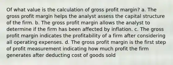 Of what value is the calculation of gross profit margin? a. The gross profit margin helps the analyst assess the capital structure of the firm. b. The gross profit margin allows the analyst to determine if the firm has been affected by inflation. c. The gross profit margin indicates the profitability of a firm after considering all operating expenses. d. The gross profit margin is the first step of profit measurement indicating how much profit the firm generates after deducting cost of goods sold