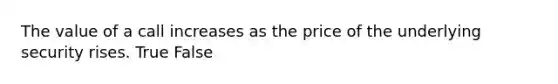 The value of a call increases as the price of the underlying security rises. True False