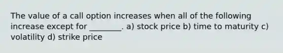 The value of a call option increases when all of the following increase except for ________. a) stock price b) time to maturity c) volatility d) strike price