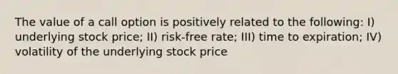 The value of a call option is positively related to the following: I) underlying stock price; II) risk-free rate; III) time to expiration; IV) volatility of the underlying stock price