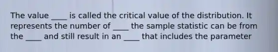 The value ____ is called the critical value of the distribution. It represents the number of ____ the sample statistic can be from the ____ and still result in an ____ that includes the parameter