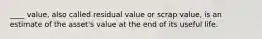 ____ value, also called residual value or scrap value, is an estimate of the asset's value at the end of its useful life.