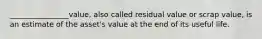 ________________value, also called residual value or scrap value, is an estimate of the asset's value at the end of its useful life.