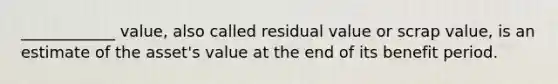 ____________ value, also called residual value or scrap value, is an estimate of the asset's value at the end of its benefit period.