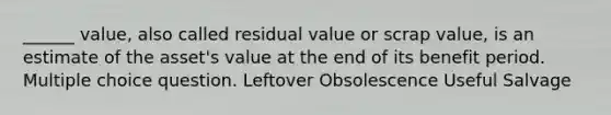 ______ value, also called residual value or scrap value, is an estimate of the asset's value at the end of its benefit period. Multiple choice question. Leftover Obsolescence Useful Salvage