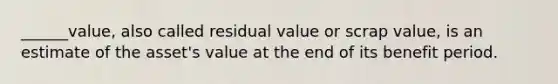 ______value, also called residual value or scrap value, is an estimate of the asset's value at the end of its benefit period.