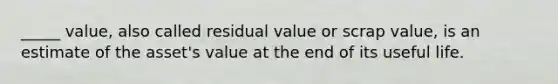 _____ value, also called residual value or scrap value, is an estimate of the asset's value at the end of its useful life.