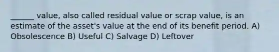 ______ value, also called residual value or scrap value, is an estimate of the asset's value at the end of its benefit period. A) Obsolescence B) Useful C) Salvage D) Leftover