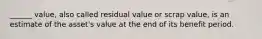 ______ value, also called residual value or scrap value, is an estimate of the asset's value at the end of its benefit period.