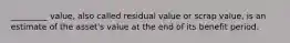 _________ value, also called residual value or scrap value, is an estimate of the asset's value at the end of its benefit period.