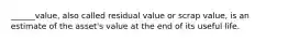 ______value, also called residual value or scrap value, is an estimate of the asset's value at the end of its useful life.