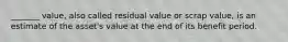 _______ value, also called residual value or scrap value, is an estimate of the asset's value at the end of its benefit period.