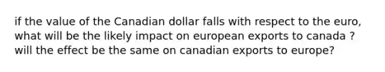 if the value of the Canadian dollar falls with respect to the euro, what will be the likely impact on european exports to canada ? will the effect be the same on canadian exports to europe?