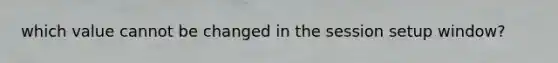 which value cannot be changed in the session setup window?