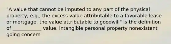 "A value that cannot be imputed to any part of the physical property, e.g., the excess value attributable to a favorable lease or mortgage, the value attributable to goodwill" is the definition of ____________ value. intangible personal property nonexistent going concern