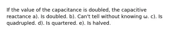 If the value of the capacitance is doubled, the capacitive reactance a). Is doubled. b). Can't tell without knowing ω. c). Is quadrupled. d). Is quartered. e). Is halved.