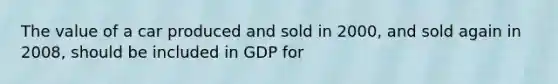 The value of a car produced and sold in 2000, and sold again in 2008, should be included in GDP for