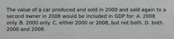 The value of a car produced and sold in 2000 and sold again to a second owner in 2008 would be included in GDP for: A. 2008 only. B. 2000 only. C. either 2000 or 2008, but not both. D. both 2000 and 2008.