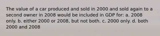 The value of a car produced and sold in 2000 and sold again to a second owner in 2008 would be included in GDP for: a. 2008 only. b. either 2000 or 2008, but not both. c. 2000 only. d. both 2000 and 2008