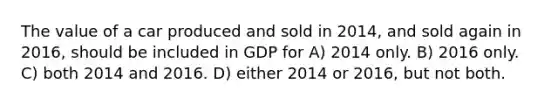 The value of a car produced and sold in 2014, and sold again in 2016, should be included in GDP for A) 2014 only. B) 2016 only. C) both 2014 and 2016. D) either 2014 or 2016, but not both.