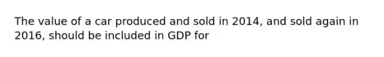 The value of a car produced and sold in 2014, and sold again in 2016, should be included in GDP for