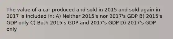 The value of a car produced and sold in 2015 and sold again in 2017 is included in: A) Neither 2015's nor 2017's GDP B) 2015's GDP only C) Both 2015's GDP and 2017's GDP D) 2017's GDP only