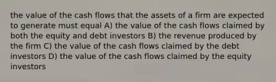 the value of the cash flows that the assets of a firm are expected to generate must equal A) the value of the cash flows claimed by both the equity and debt investors B) the revenue produced by the firm C) the value of the cash flows claimed by the debt investors D) the value of the cash flows claimed by the equity investors