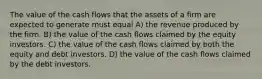 The value of the cash flows that the assets of a firm are expected to generate must equal A) the revenue produced by the firm. B) the value of the cash flows claimed by the equity investors. C) the value of the cash flows claimed by both the equity and debt investors. D) the value of the cash flows claimed by the debt investors.