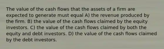 The value of the cash flows that the assets of a firm are expected to generate must equal A) the revenue produced by the firm. B) the value of the cash flows claimed by the equity investors. C) the value of the cash flows claimed by both the equity and debt investors. D) the value of the cash flows claimed by the debt investors.