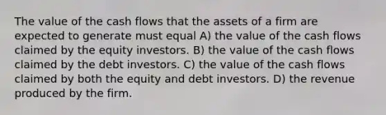 The value of the cash flows that the assets of a firm are expected to generate must equal A) the value of the cash flows claimed by the equity investors. B) the value of the cash flows claimed by the debt investors. C) the value of the cash flows claimed by both the equity and debt investors. D) the revenue produced by the firm.