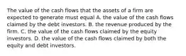 The value of the cash flows that the assets of a firm are expected to generate must equal A. the value of the cash flows claimed by the debt investors. B. the revenue produced by the firm. C. the value of the cash flows claimed by the equity investors. D. the value of the cash flows claimed by both the equity and debt investors.