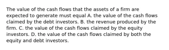 The value of the cash flows that the assets of a firm are expected to generate must equal A. the value of the cash flows claimed by the debt investors. B. the revenue produced by the firm. C. the value of the cash flows claimed by the equity investors. D. the value of the cash flows claimed by both the equity and debt investors.