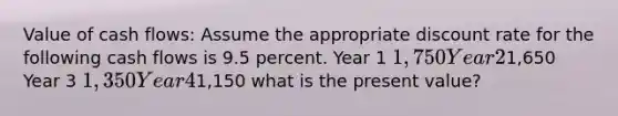 Value of cash flows: Assume the appropriate discount rate for the following cash flows is 9.5 percent. Year 1 1,750 Year 21,650 Year 3 1,350 Year 41,150 what is the present value?