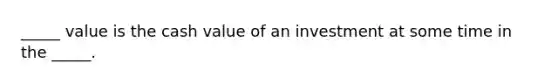 _____ value is the cash value of an investment at some time in the _____.