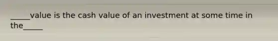 _____value is the cash value of an investment at some time in the_____