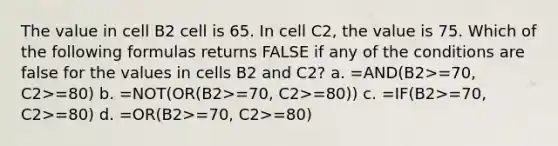 The value in cell B2 cell is 65. In cell C2, the value is 75. Which of the following formulas returns FALSE if any of the conditions are false for the values in cells B2 and C2? a. =AND(B2>=70, C2>=80) b. =NOT(OR(B2>=70, C2>=80)) c. =IF(B2>=70, C2>=80) d. =OR(B2>=70, C2>=80)