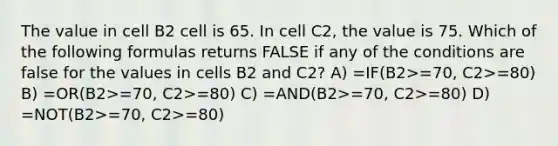 The value in cell B2 cell is 65. In cell C2, the value is 75. Which of the following formulas returns FALSE if any of the conditions are false for the values in cells B2 and C2? A) =IF(B2>=70, C2>=80) B) =OR(B2>=70, C2>=80) C) =AND(B2>=70, C2>=80) D) =NOT(B2>=70, C2>=80)