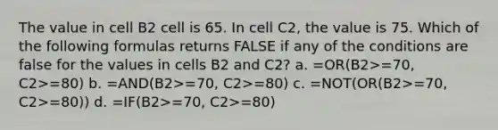 The value in cell B2 cell is 65. In cell C2, the value is 75. Which of the following formulas returns FALSE if any of the conditions are false for the values in cells B2 and C2? a. =OR(B2>=70, C2>=80) b. =AND(B2>=70, C2>=80) c. =NOT(OR(B2>=70, C2>=80)) d. =IF(B2>=70, C2>=80)