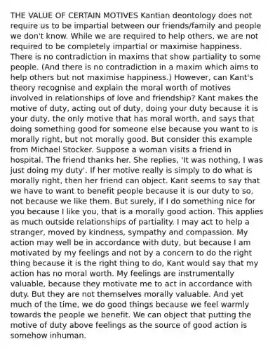 THE VALUE OF CERTAIN MOTIVES Kantian deontology does not require us to be impartial between our friends/family and people we don't know. While we are required to help others, we are not required to be completely impartial or maximise happiness. There is no contradiction in maxims that show partiality to some people. (And there is no contradiction in a maxim which aims to help others but not maximise happiness.) However, can Kant's theory recognise and explain the moral worth of motives involved in relationships of love and friendship? Kant makes the motive of duty, acting out of duty, doing your duty because it is your duty, the only motive that has moral worth, and says that doing something good for someone else because you want to is morally right, but not morally good. But consider this example from Michael Stocker. Suppose a woman visits a friend in hospital. The friend thanks her. She replies, 'It was nothing, I was just doing my duty'. If her motive really is simply to do what is morally right, then her friend can object. Kant seems to say that we have to want to benefit people because it is our duty to so, not because we like them. But surely, if I do something nice for you because I like you, that is a morally good action. This applies as much outside relationships of partiality. I may act to help a stranger, moved by kindness, sympathy and compassion. My action may well be in accordance with duty, but because I am motivated by my feelings and not by a concern to do the right thing because it is the right thing to do, Kant would say that my action has no moral worth. My feelings are instrumentally valuable, because they motivate me to act in accordance with duty. But they are not themselves morally valuable. And yet much of the time, we do good things because we feel warmly towards the people we benefit. We can object that putting the motive of duty above feelings as the source of good action is somehow inhuman.