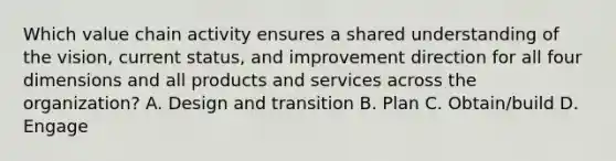 Which value chain activity ensures a shared understanding of the vision, current status, and improvement direction for all four dimensions and all products and services across the organization? A. Design and transition B. Plan C. Obtain/build D. Engage