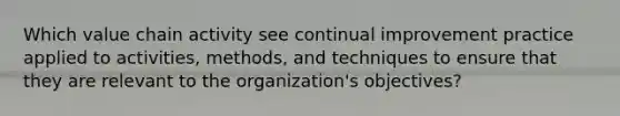 Which value chain activity see continual improvement practice applied to activities, methods, and techniques to ensure that they are relevant to the organization's objectives?