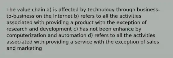 The value chain a) is affected by technology through business-to-business on the Internet b) refers to all the activities associated with providing a product with the exception of research and development c) has not been enhance by computerization and automation d) refers to all the activities associated with providing a service with the exception of sales and marketing