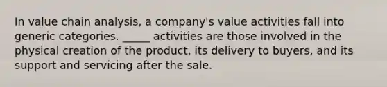 In value chain analysis, a company's value activities fall into generic categories. _____ activities are those involved in the physical creation of the product, its delivery to buyers, and its support and servicing after the sale.