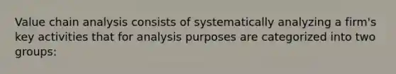 Value chain analysis consists of systematically analyzing a firm's key activities that for analysis purposes are categorized into two groups: