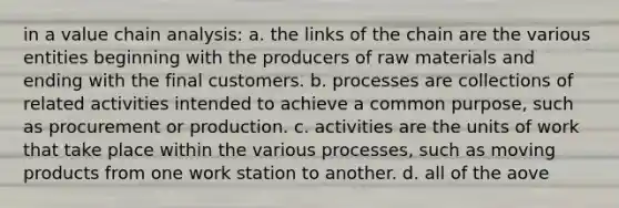 in a value chain analysis: a. the links of the chain are the various entities beginning with the producers of raw materials and ending with the final customers. b. processes are collections of related activities intended to achieve a common purpose, such as procurement or production. c. activities are the units of work that take place within the various processes, such as moving products from one work station to another. d. all of the aove